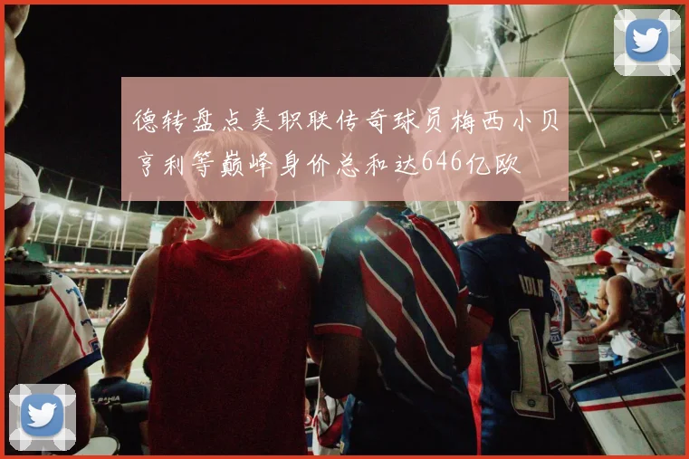 德转盘点美职联传奇球员梅西小贝亨利等巅峰身价总和达646亿欧