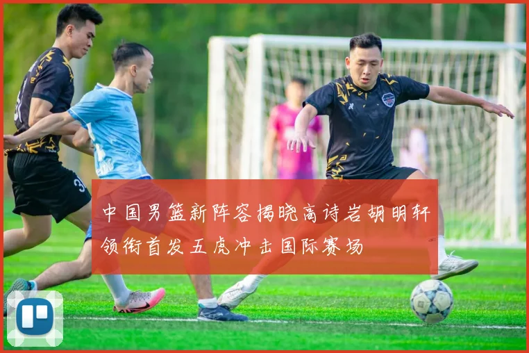 中国男篮新阵容揭晓高诗岩胡明轩领衔首发五虎冲击国际赛场