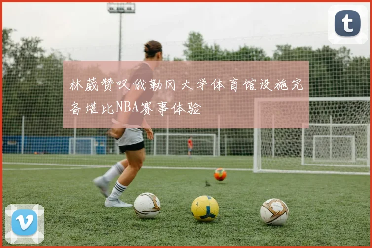 林葳赞叹俄勒冈大学体育馆设施完备堪比NBA赛事体验