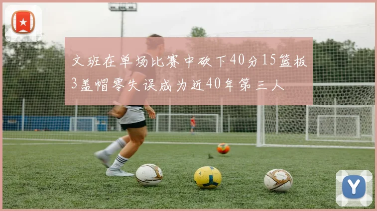 文班在单场比赛中砍下40分15篮板3盖帽零失误成为近40年第三人