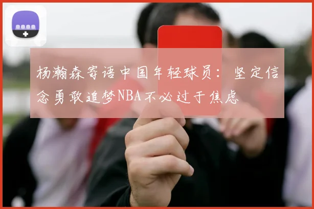 杨瀚森寄语中国年轻球员：坚定信念勇敢追梦NBA不必过于焦虑