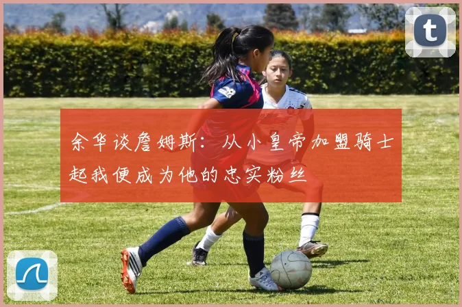 余华谈詹姆斯：从小皇帝加盟骑士起我便成为他的忠实粉丝