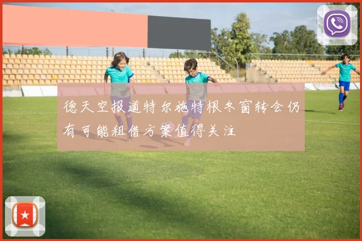 德天空报道特尔施特根冬窗转会仍有可能租借方案值得关注