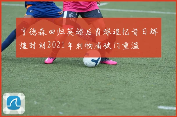 亨德森回归英超后首球追忆昔日辉煌时刻2021年利物浦破门重温