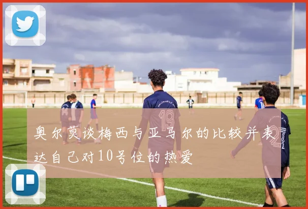 奥尔莫谈梅西与亚马尔的比较并表达自己对10号位的热爱