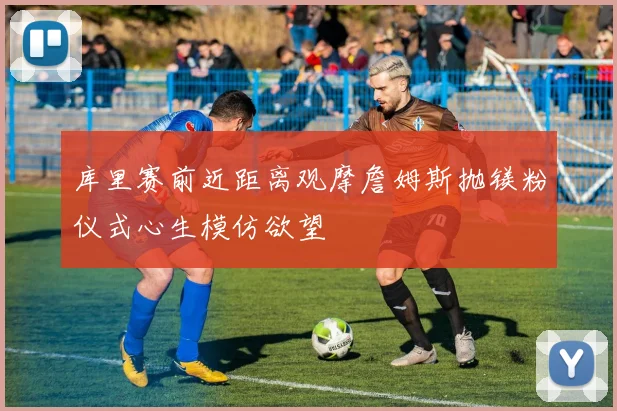 库里赛前近距离观摩詹姆斯抛镁粉仪式心生模仿欲望