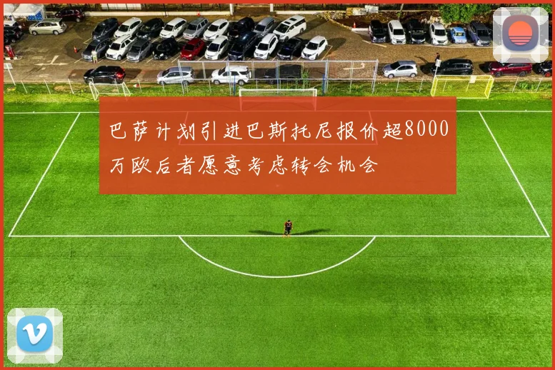 巴萨计划引进巴斯托尼报价超8000万欧后者愿意考虑转会机会