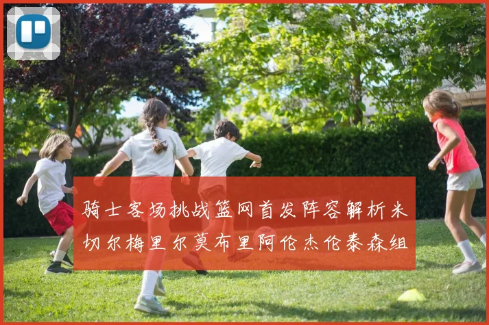 骑士客场挑战篮网首发阵容解析米切尔梅里尔莫布里阿伦杰伦泰森组合亮点