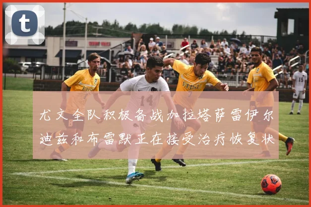 尤文全队积极备战加拉塔萨雷伊尔迪兹和布雷默正在接受治疗恢复状态