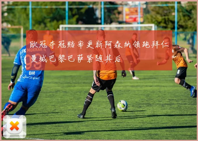 欧冠夺冠赔率更新阿森纳领跑拜仁曼城巴黎巴萨紧随其后