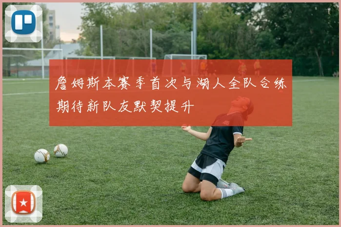 詹姆斯本赛季首次与湖人全队合练期待新队友默契提升