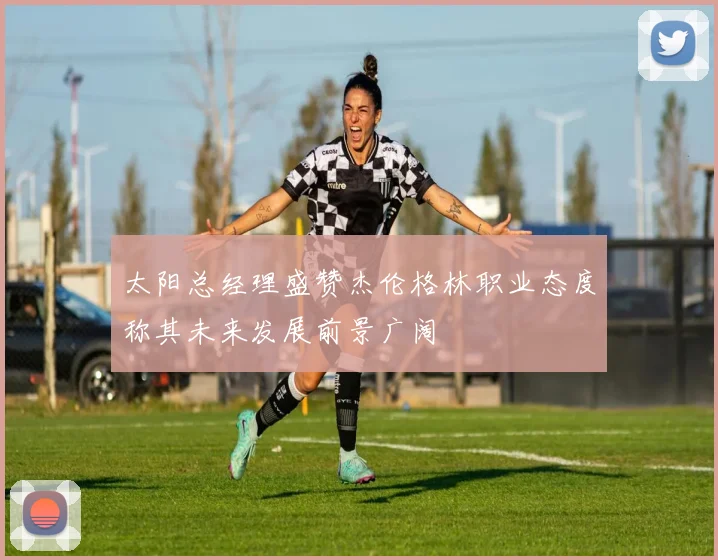 太阳总经理盛赞杰伦格林职业态度称其未来发展前景广阔