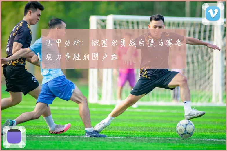 法甲分析：欧塞尔勇战白堡马赛客场力争胜利图卢兹