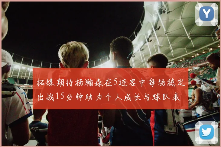 拓媒期待杨瀚森在5连客中每场稳定出战15分钟助力个人成长与球队表现