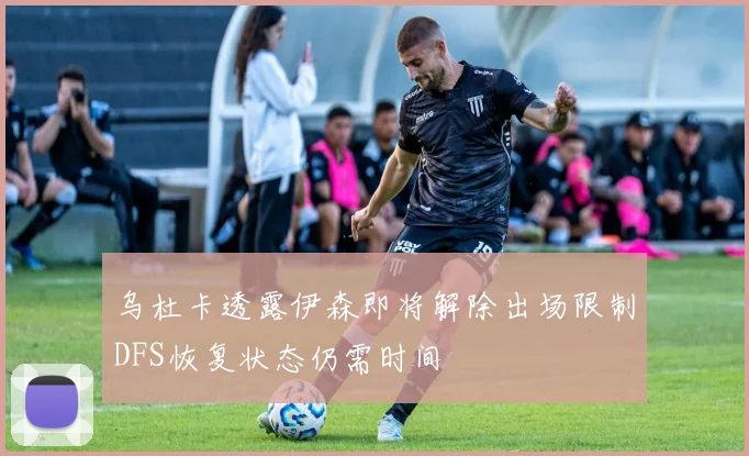 乌杜卡透露伊森即将解除出场限制DFS恢复状态仍需时间
