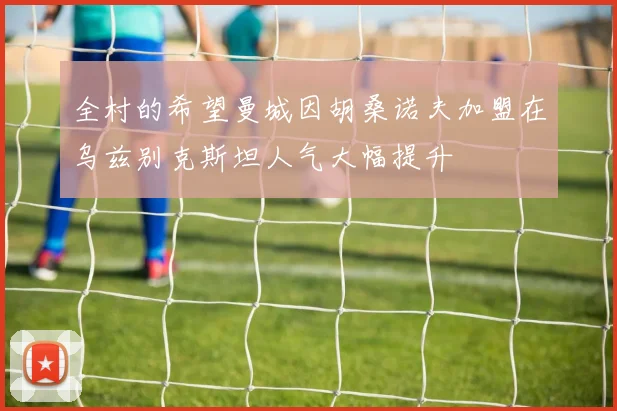 全村的希望曼城因胡桑诺夫加盟在乌兹别克斯坦人气大幅提升