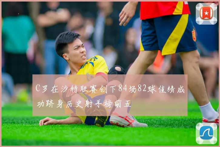 C罗在沙特联赛创下84场82球佳绩成功跻身历史射手榜前五