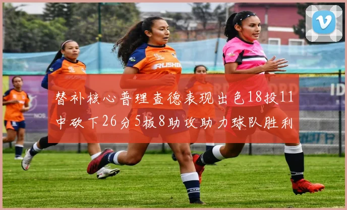 替补核心普理查德表现出色18投11中砍下26分5板8助攻助力球队胜利