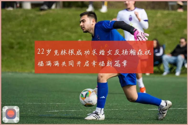 22岁克林根成功求婚女友杨瀚森祝福满满共同开启幸福新篇章