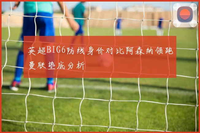 英超BIG6防线身价对比阿森纳领跑曼联垫底分析