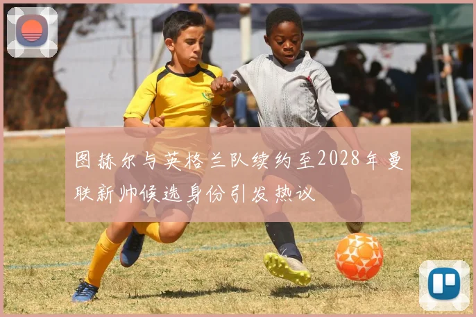图赫尔与英格兰队续约至2028年曼联新帅候选身份引发热议