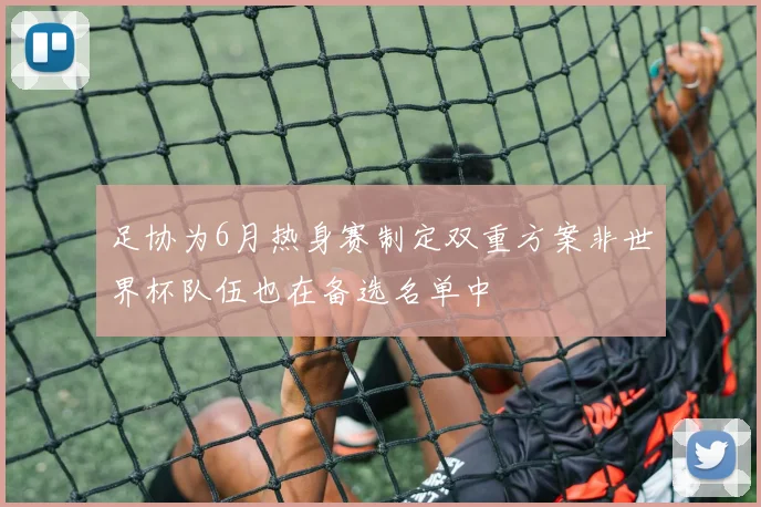 足协为6月热身赛制定双重方案非世界杯队伍也在备选名单中