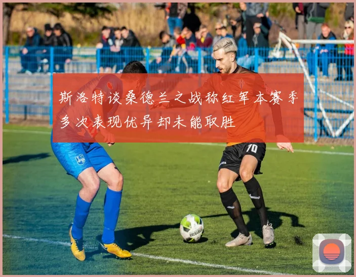 斯洛特谈桑德兰之战称红军本赛季多次表现优异却未能取胜